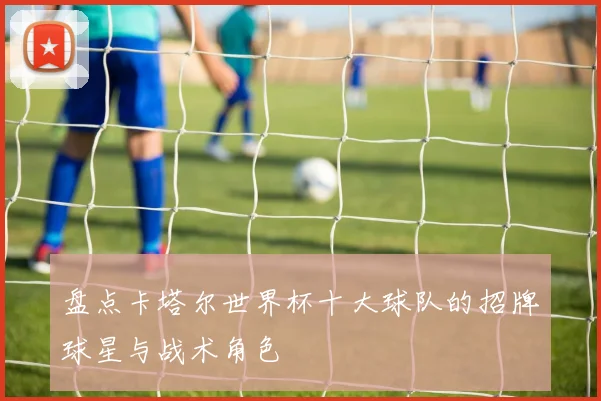 盘点卡塔尔世界杯十大球队的招牌球星与战术角色