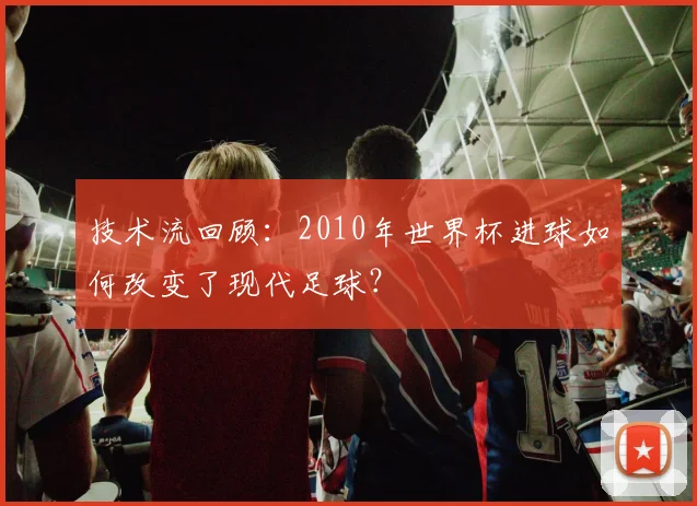 技术流回顾：2010年世界杯进球如何改变了现代足球？