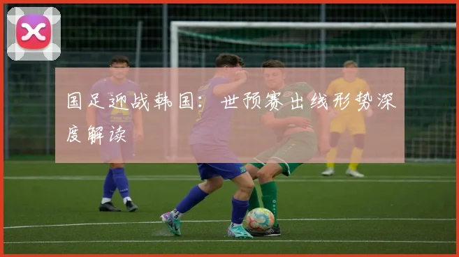 国足迎战韩国：世预赛出线形势深度解读