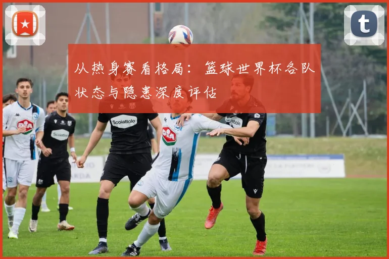 从热身赛看格局：篮球世界杯各队状态与隐患深度评估