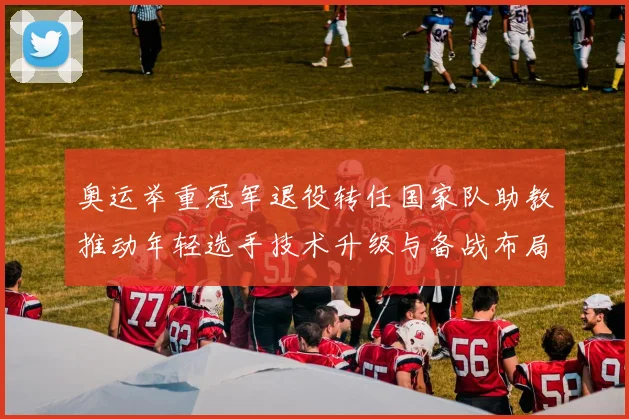 奥运举重冠军退役转任国家队助教推动年轻选手技术升级与备战布局