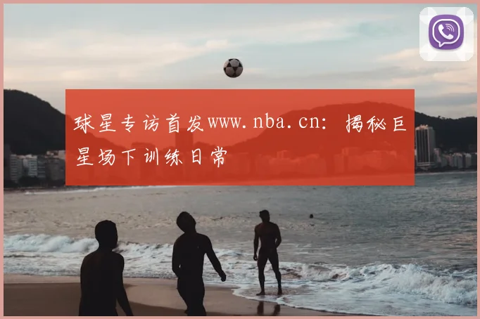 球星专访首发www.nba.cn：揭秘巨星场下训练日常