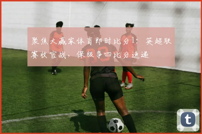 聚焦大赢家体育即时比分l：英超联赛收官战，保级争四比分速递
