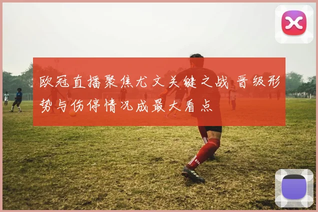 欧冠直播聚焦尤文关键之战 晋级形势与伤停情况成最大看点