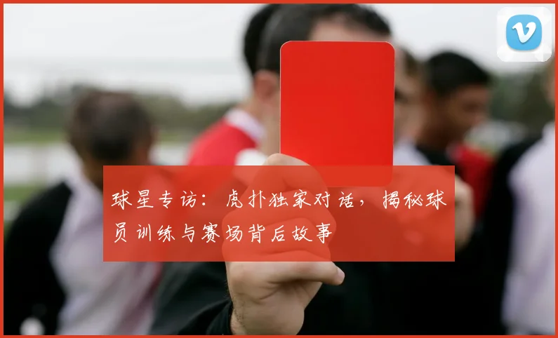 球星专访：虎扑独家对话，揭秘球员训练与赛场背后故事