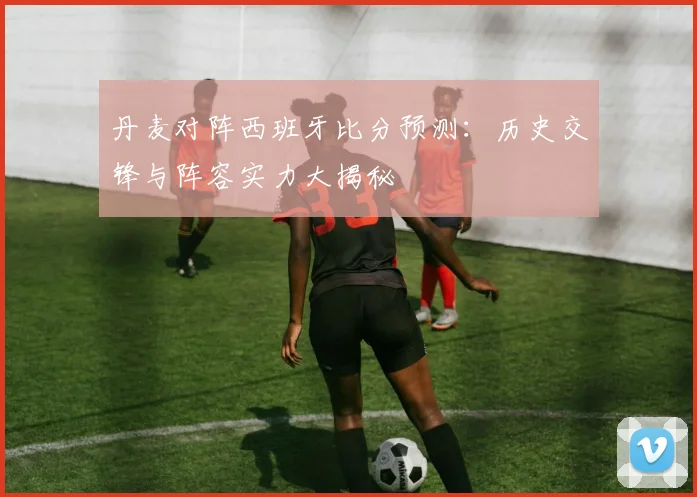 丹麦对阵西班牙比分预测:历史交锋与阵容实力大揭秘
