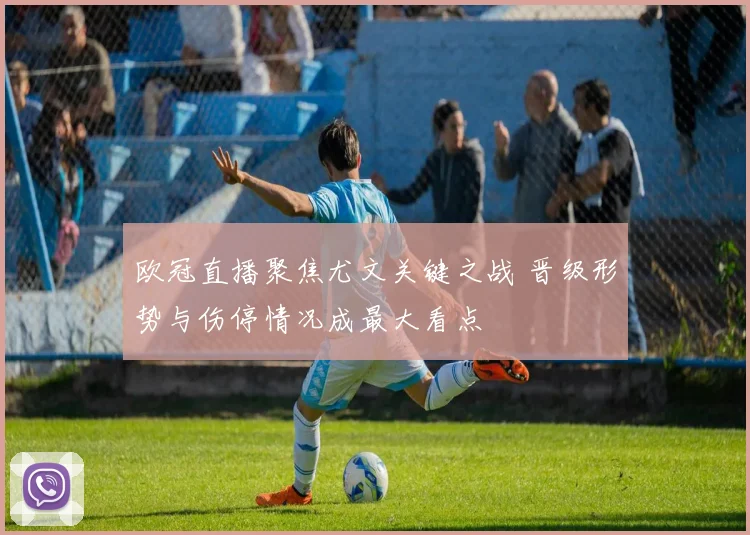欧冠直播聚焦尤文关键之战 晋级形势与伤停情况成最大看点