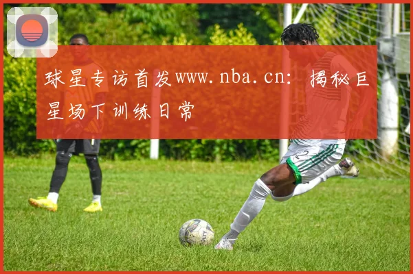球星专访首发www.nba.cn：揭秘巨星场下训练日常