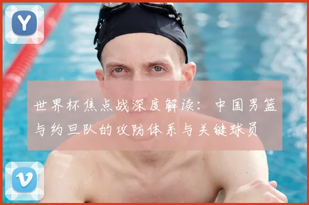 世界杯焦点战深度解读：中国男篮与约旦队的攻防体系与关键球员