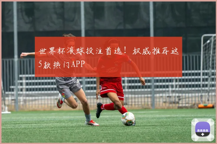 世界杯滚球投注首选!权威推荐这5款热门APP