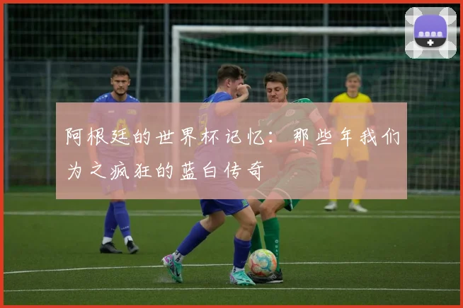 阿根廷的世界杯记忆：那些年我们为之疯狂的蓝白传奇