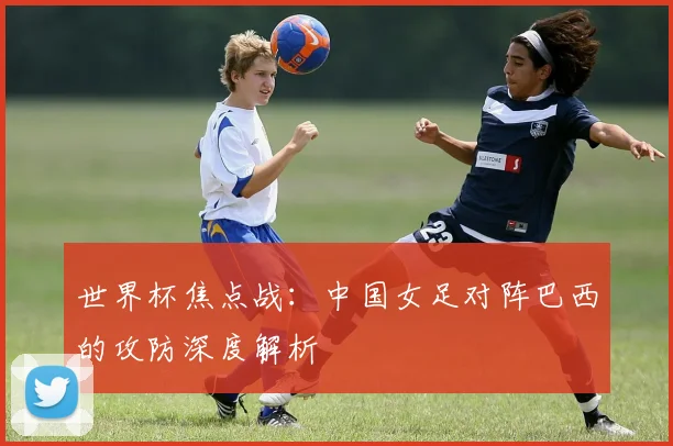 世界杯焦点战:中国女足对阵巴西的攻防深度解析