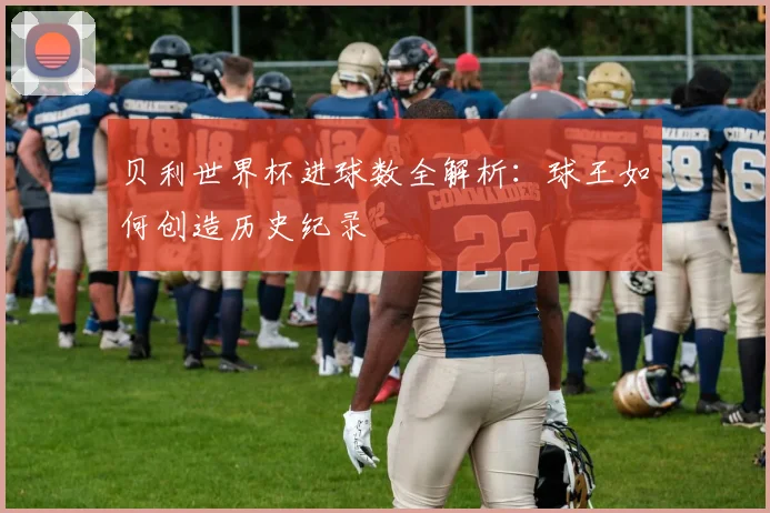 贝利世界杯进球数全解析：球王如何创造历史纪录