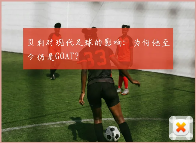 贝利对现代足球的影响：为何他至今仍是GOAT？