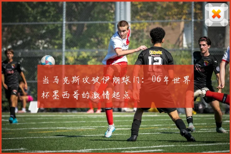 当马克斯攻破伊朗球门:06年世界杯墨西哥的激情起点