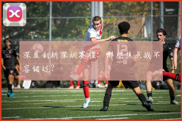 深度剖析深圳赛程：哪些焦点战不容错过？