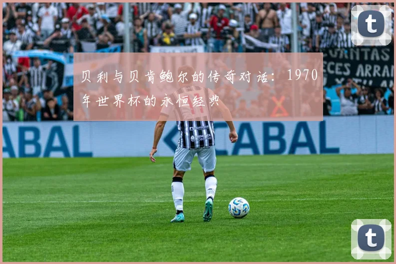 贝利与贝肯鲍尔的传奇对话：1970年世界杯的永恒经典