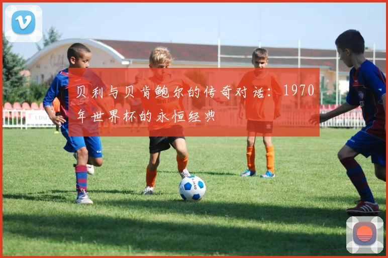 贝利与贝肯鲍尔的传奇对话：1970年世界杯的永恒经典