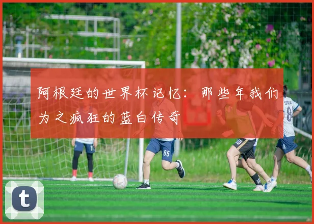 阿根廷的世界杯记忆:那些年我们为之疯狂的蓝白传奇
